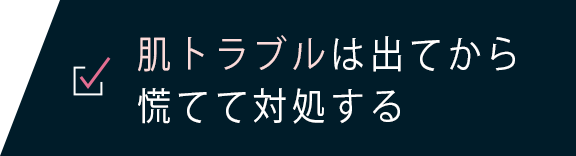 肌トラブルは出てから慌てて対処する